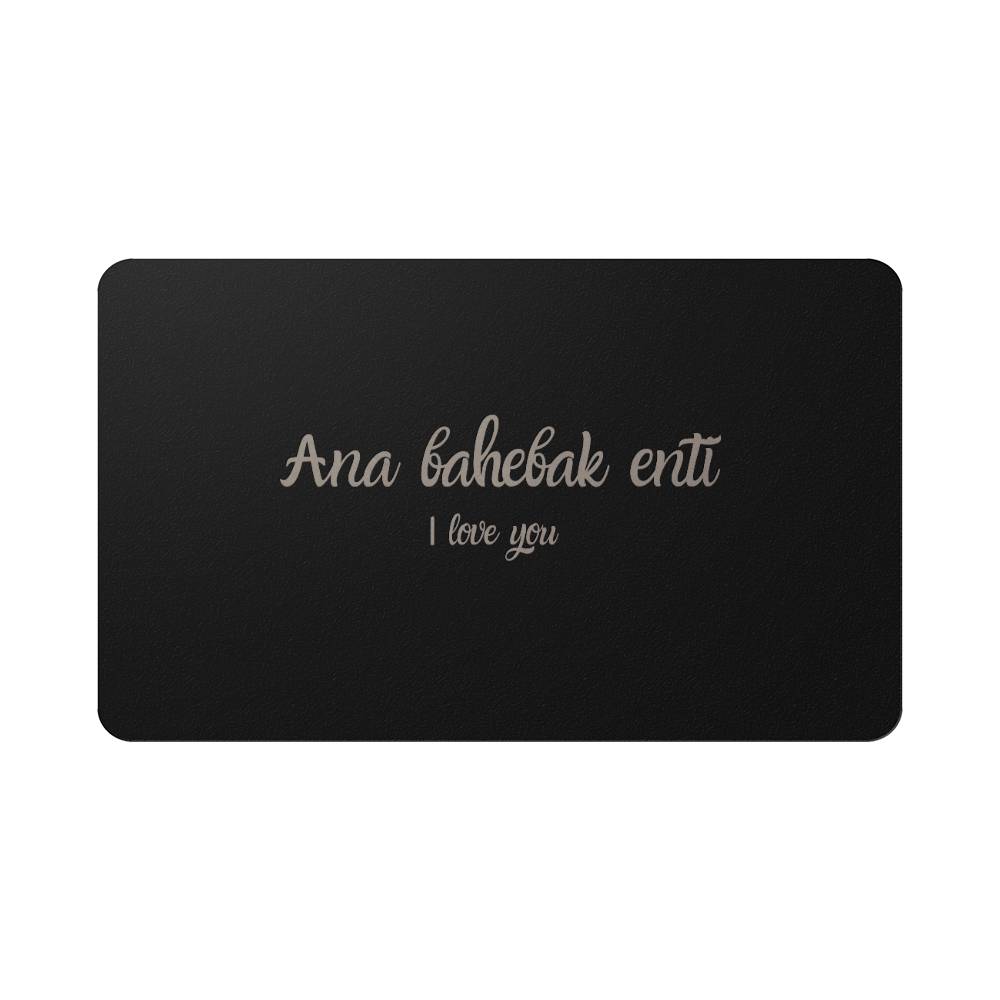 Hallafa This beautiful I Love You wallet card for her features a heartfelt message in Arabic, "Ana bahebak enti," allowing your loved one to carry a reminder of your love wherever they go. Made from durable material and with an elegant brushed black finish, this card is both sophisticated and durable. Surprise your loved one today with this lasting reminder of your affection.